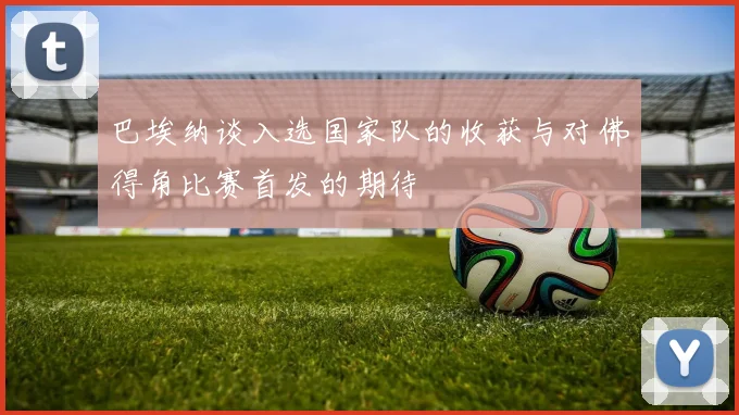 巴埃纳谈入选国家队的收获与对佛得角比赛首发的期待