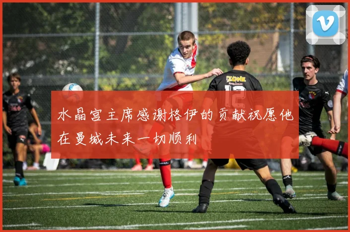 水晶宫主席感谢格伊的贡献祝愿他在曼城未来一切顺利