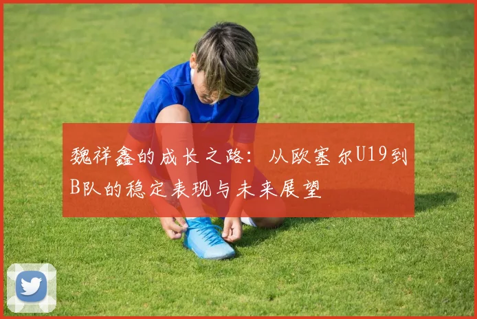 魏祥鑫的成长之路：从欧塞尔U19到B队的稳定表现与未来展望