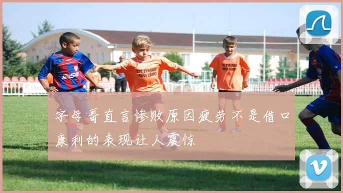 字母哥直言惨败原因疲劳不是借口康利的表现让人震惊