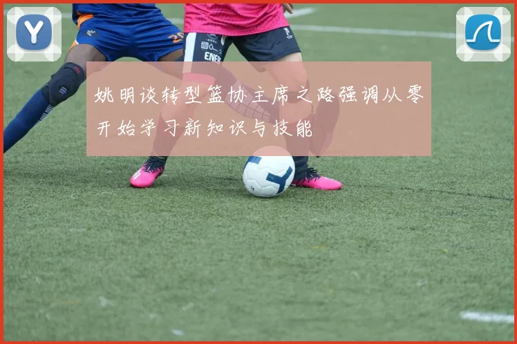 姚明谈转型篮协主席之路强调从零开始学习新知识与技能
