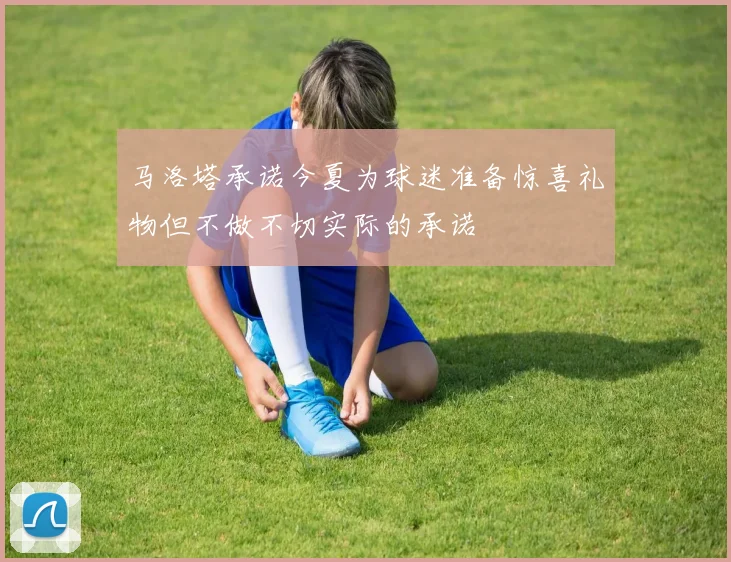 马洛塔承诺今夏为球迷准备惊喜礼物但不做不切实际的承诺
