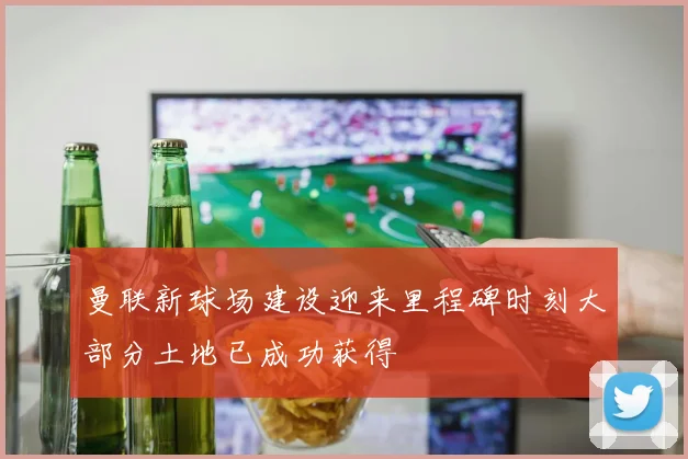 曼联新球场建设迎来里程碑时刻大部分土地已成功获得