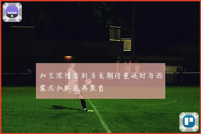 加兰深情告别马竞期待重返时与西蒙尼和队友再聚首