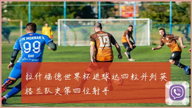 拉什福德世界杯进球达四粒并列英格兰队史第四位射手