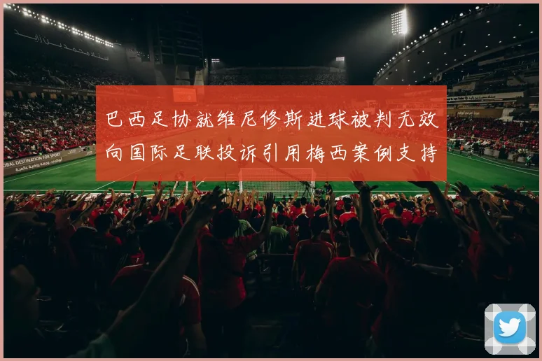 巴西足协就维尼修斯进球被判无效向国际足联投诉引用梅西案例支持