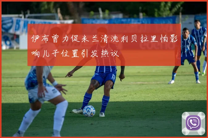 伊布曾力促米兰清洗利贝拉里怕影响儿子位置引发热议