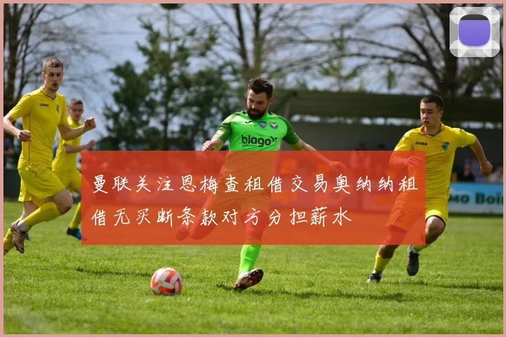 曼联关注恩梅查租借交易奥纳纳租借无买断条款对方分担薪水