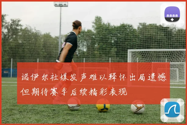 诺伊尔社媒发声难以释怀出局遗憾但期待赛季后续精彩表现