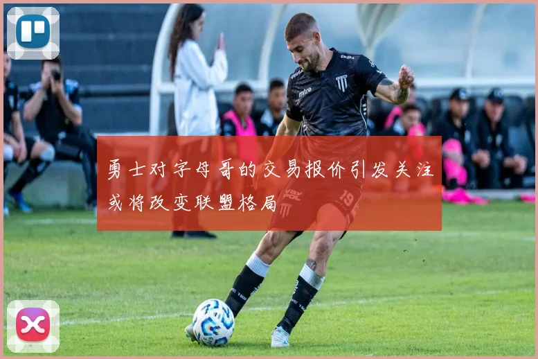 勇士对字母哥的交易报价引发关注或将改变联盟格局