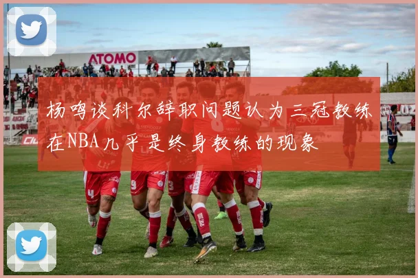 杨鸣谈科尔辞职问题认为三冠教练在NBA几乎是终身教练的现象