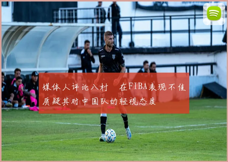 媒体人评论八村塁在FIBA表现不佳质疑其对中国队的轻视态度