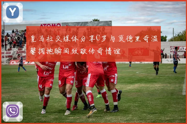 皇马社交媒体分享C罗与莫德里奇温馨拥抱瞬间致敬传奇情谊