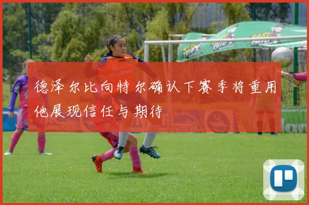 德泽尔比向特尔确认下赛季将重用他展现信任与期待
