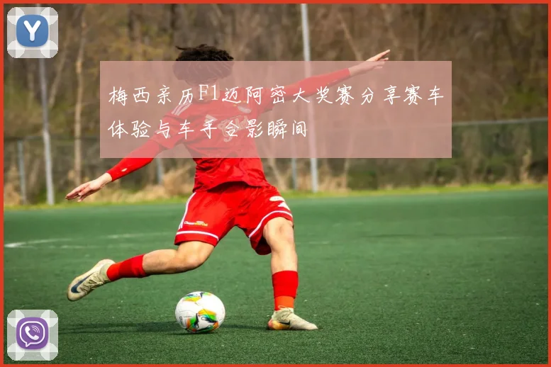 梅西亲历F1迈阿密大奖赛分享赛车体验与车手合影瞬间