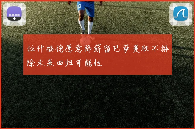 拉什福德愿意降薪留巴萨曼联不排除未来回归可能性
