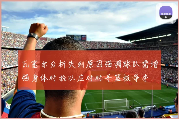 瓦塞尔分析失利原因强调球队需增强身体对抗以应对对手篮板争夺