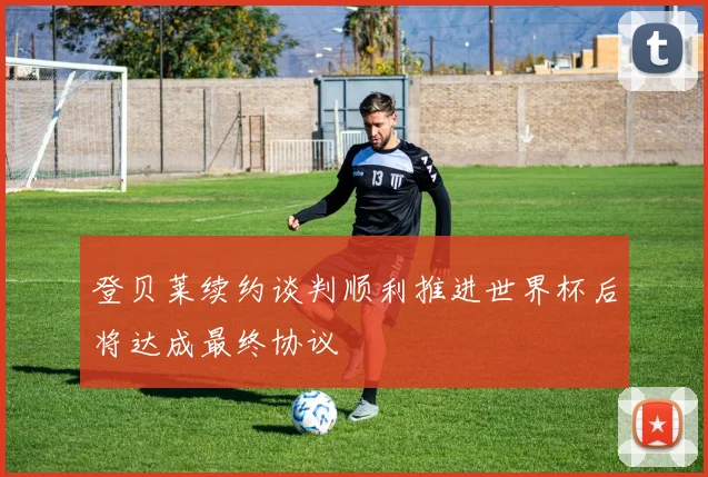 登贝莱续约谈判顺利推进世界杯后将达成最终协议
