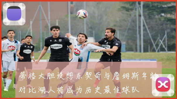 蒂格大胆设想东契奇与詹姆斯年龄对比湖人将成为历史最佳球队