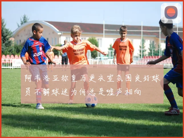 阿韦洛亚称皇马更衣室氛围良好球员不解球迷为何总是嘘声相向