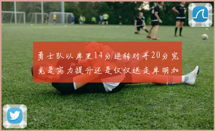 勇士队以库里14分逆转对手20分究竟是实力提升还是仅仅送走库明加的结果